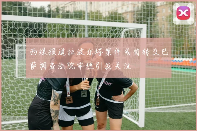 西媒报道拉波尔塔案件或将转交巴萨调查法院审理引发关注