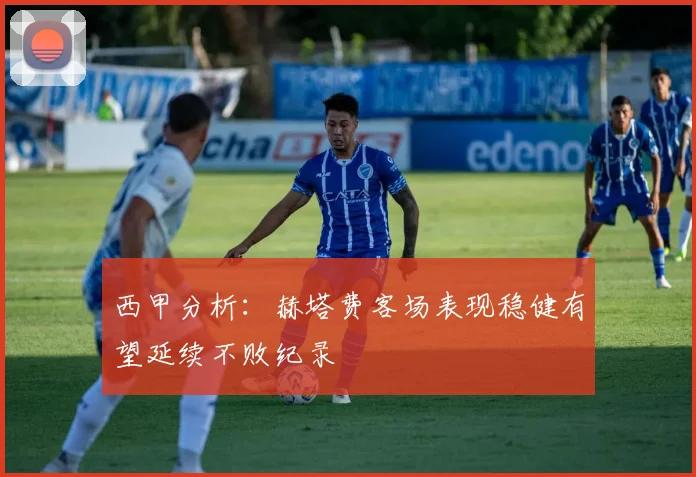 西甲分析：赫塔费客场表现稳健有望延续不败纪录