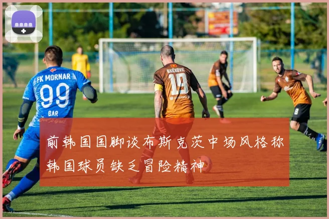 前韩国国脚谈布斯克茨中场风格称韩国球员缺乏冒险精神