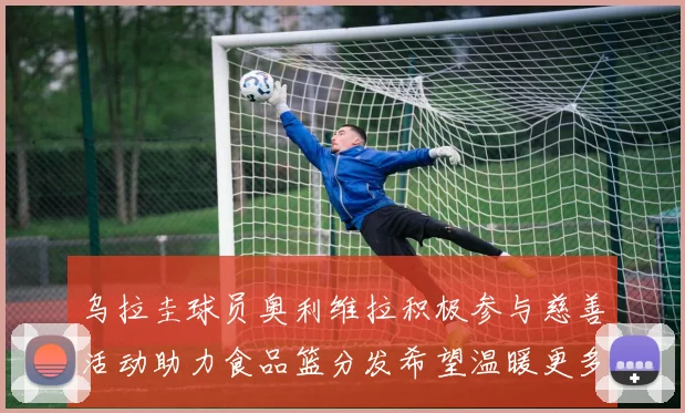 乌拉圭球员奥利维拉积极参与慈善活动助力食品篮分发希望温暖更多需要帮助的人
