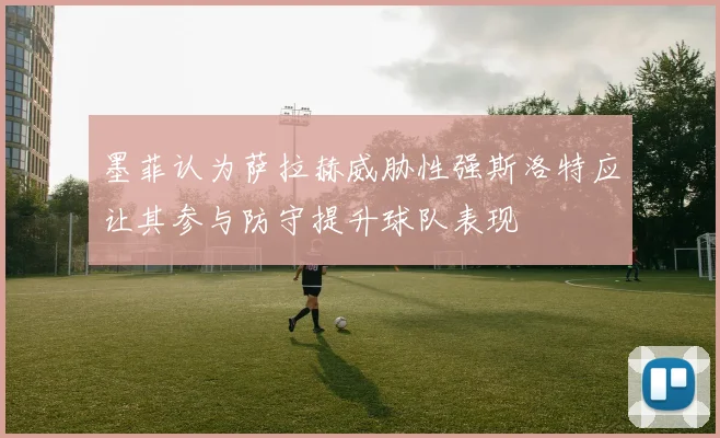 墨菲认为萨拉赫威胁性强斯洛特应让其参与防守提升球队表现