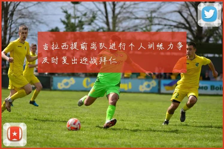 吉拉西提前离队进行个人训练力争及时复出迎战拜仁