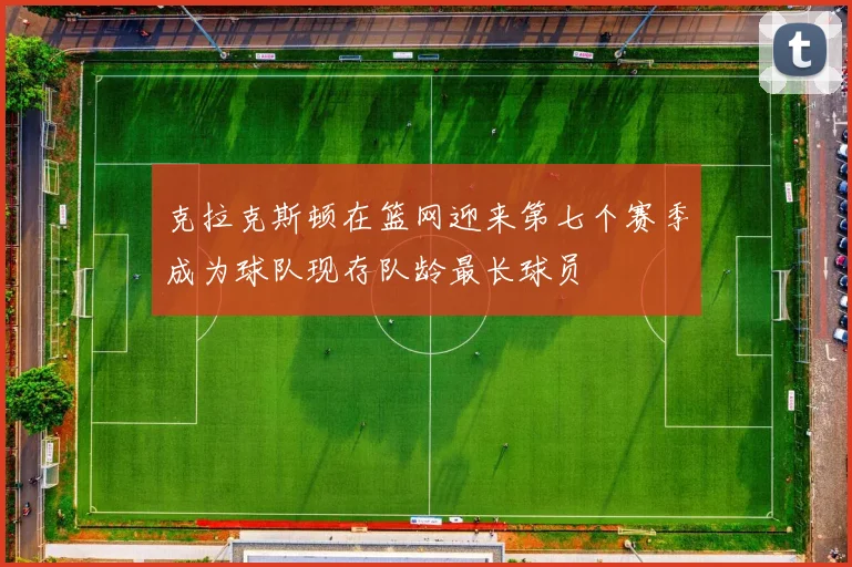 克拉克斯顿在篮网迎来第七个赛季成为球队现存队龄最长球员