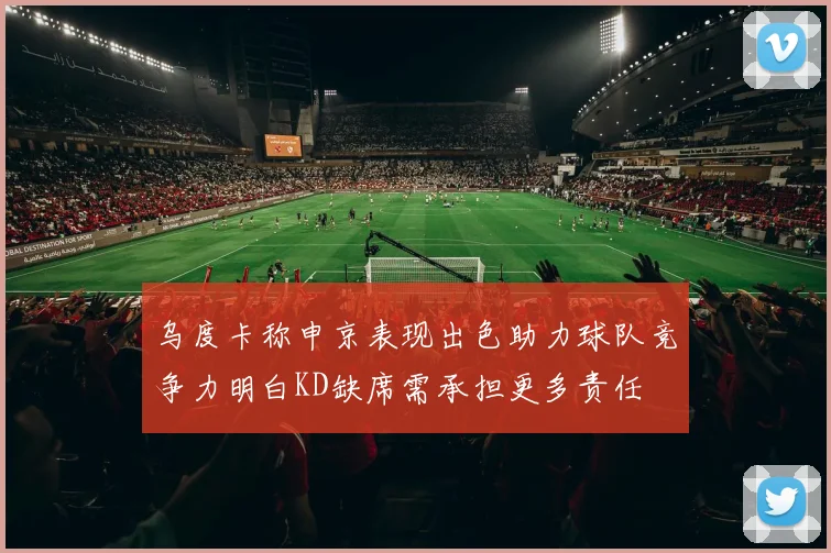 乌度卡称申京表现出色助力球队竞争力明白KD缺席需承担更多责任