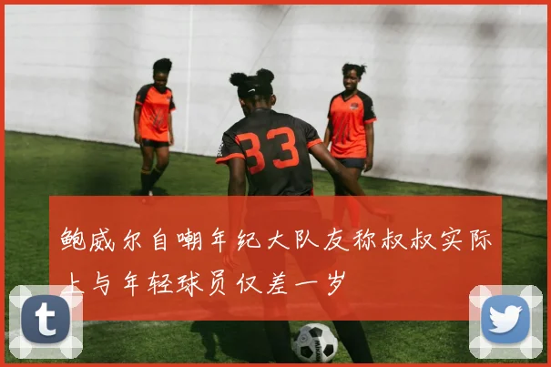 鲍威尔自嘲年纪大队友称叔叔实际上与年轻球员仅差一岁