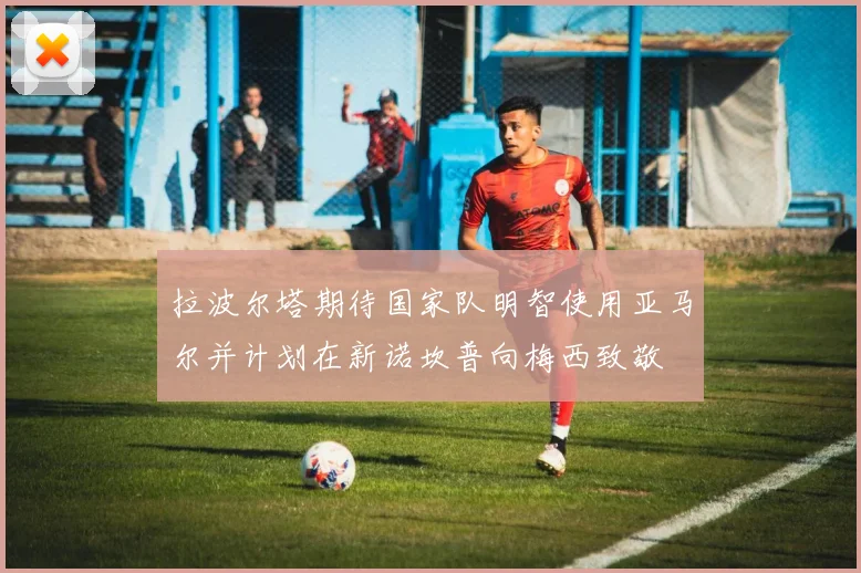 拉波尔塔期待国家队明智使用亚马尔并计划在新诺坎普向梅西致敬