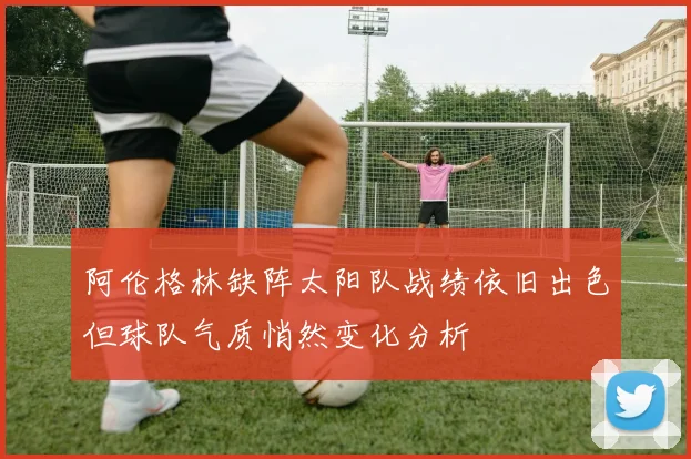 阿伦格林缺阵太阳队战绩依旧出色但球队气质悄然变化分析