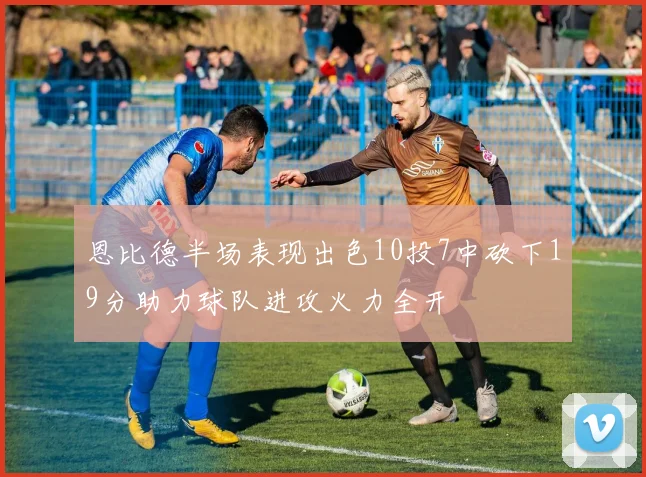 恩比德半场表现出色10投7中砍下19分助力球队进攻火力全开