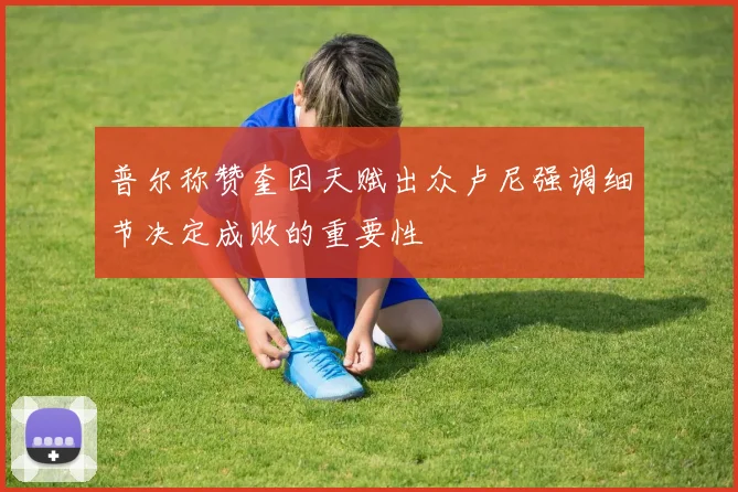 普尔称赞奎因天赋出众卢尼强调细节决定成败的重要性