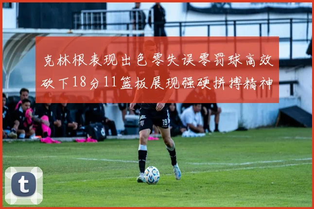 克林根表现出色零失误零罚球高效砍下18分11篮板展现强硬拼搏精神