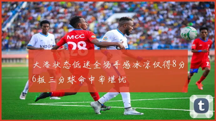 大洛状态低迷全场手感冰凉仅得8分6板三分球命中率堪忧