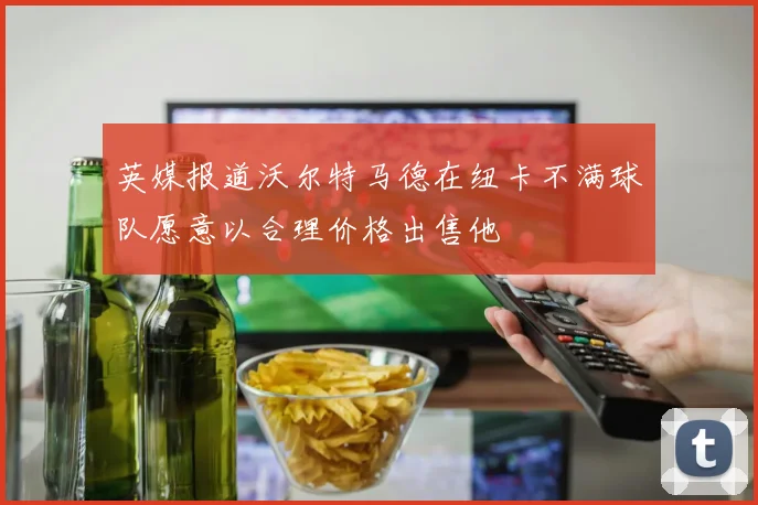 英媒报道沃尔特马德在纽卡不满球队愿意以合理价格出售他