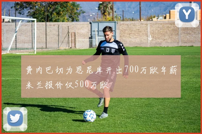费内巴切为恩昆库开出700万欧年薪米兰报价仅500万欧