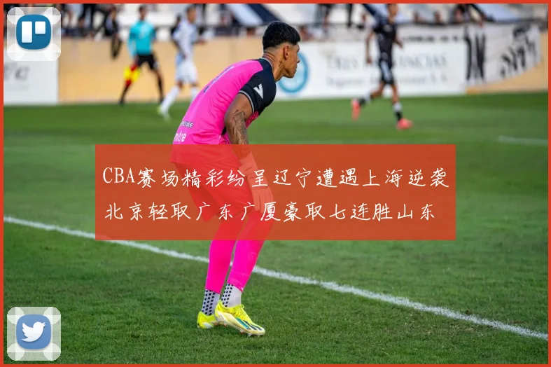 CBA赛场精彩纷呈辽宁遭遇上海逆袭北京轻取广东广厦豪取七连胜山东战胜新疆