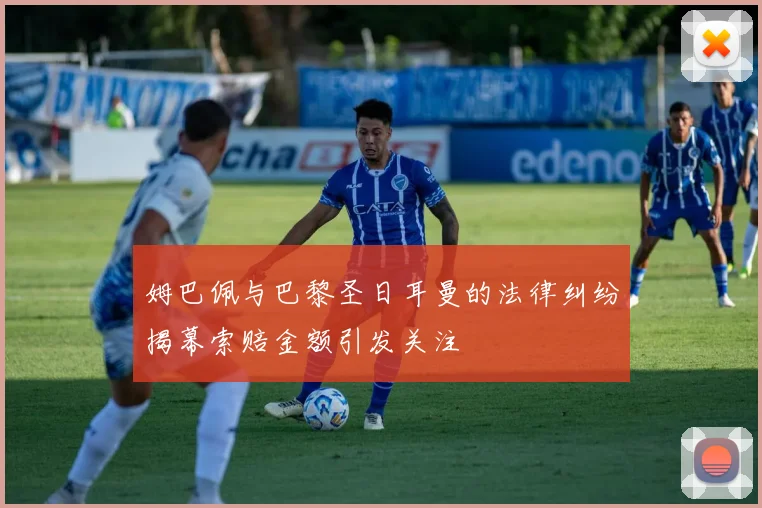 姆巴佩与巴黎圣日耳曼的法律纠纷揭幕索赔金额引发关注