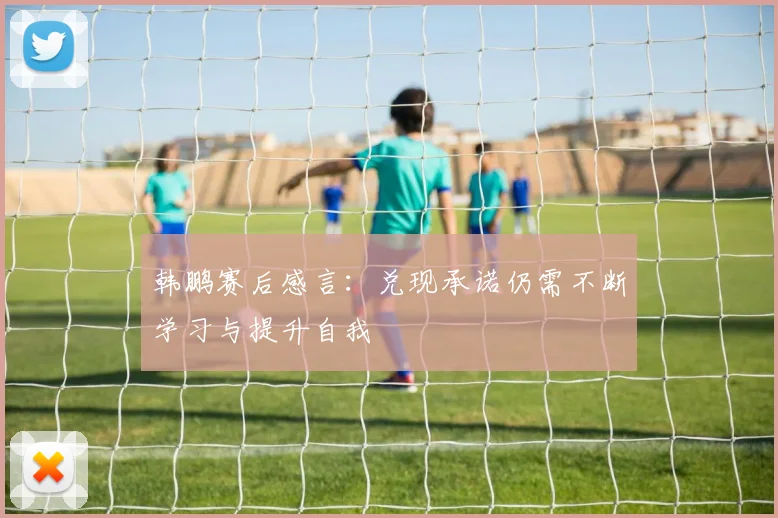 韩鹏赛后感言：兑现承诺仍需不断学习与提升自我