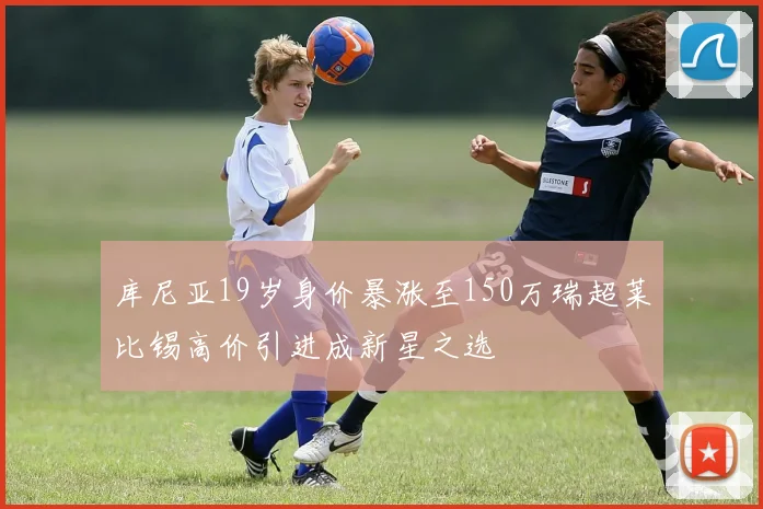 库尼亚19岁身价暴涨至150万瑞超莱比锡高价引进成新星之选