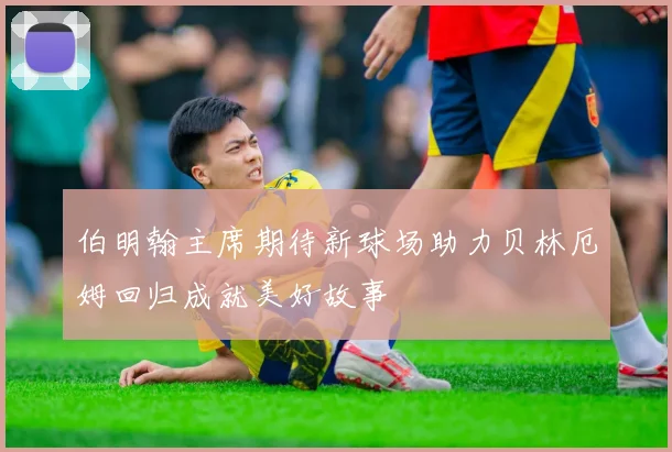 伯明翰主席期待新球场助力贝林厄姆回归成就美好故事
