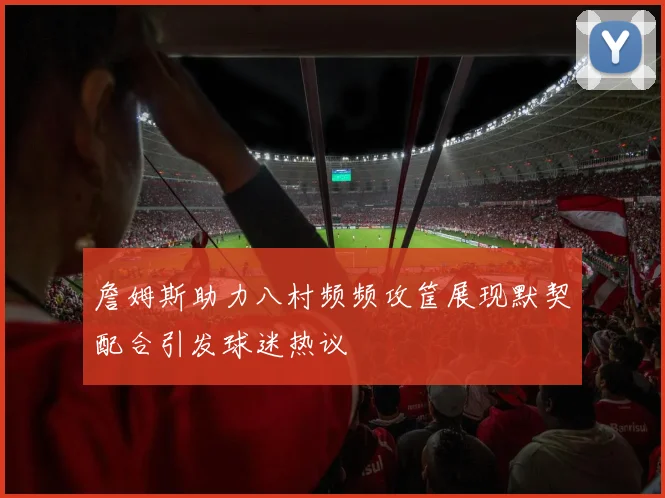 詹姆斯助力八村频频攻筐展现默契配合引发球迷热议