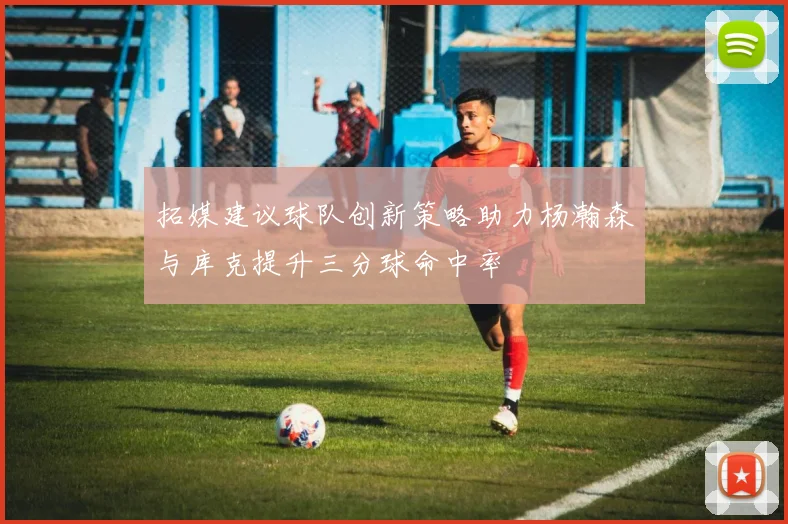 拓媒建议球队创新策略助力杨瀚森与库克提升三分球命中率