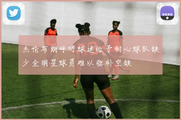 杰伦布朗呼吁球迷给予耐心球队缺少全明星球员难以弥补空缺